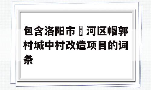 包含洛阳市瀍河区帽郭村城中村改造项目的词条