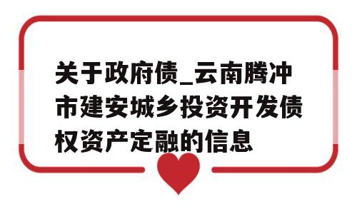 关于政府债_云南腾冲市建安城乡投资开发债权资产定融的信息