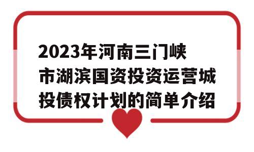 2023年河南三门峡市湖滨国资投资运营城投债权计划的简单介绍