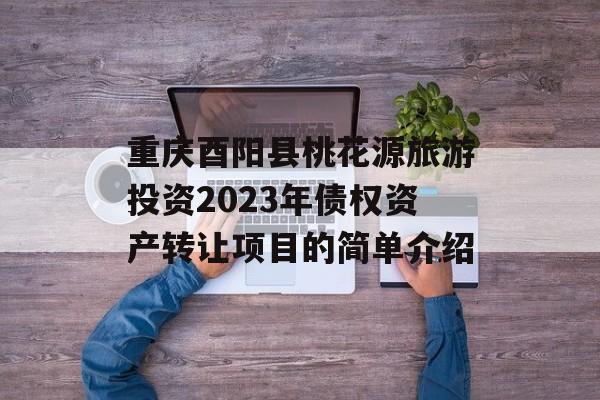 重庆酉阳县桃花源旅游投资2023年债权资产转让项目的简单介绍