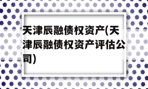 天津辰融债权资产(天津辰融债权资产评估公司)