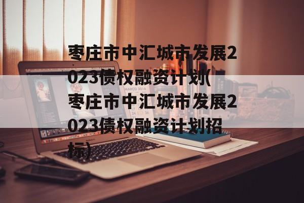 枣庄市中汇城市发展2023债权融资计划(枣庄市中汇城市发展2023债权融资计划招标)