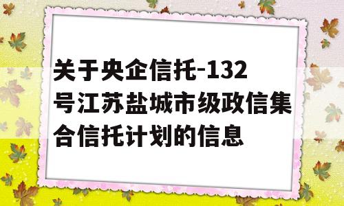 关于央企信托-132号江苏盐城市级政信集合信托计划的信息