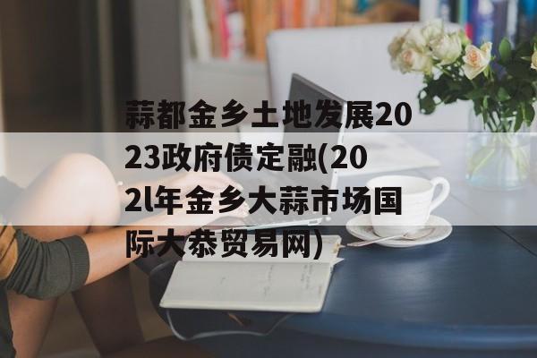 蒜都金乡土地发展2023政府债定融(202l年金乡大蒜市场国际大恭贸易网)