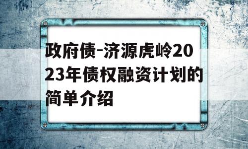 政府债-济源虎岭2023年债权融资计划的简单介绍