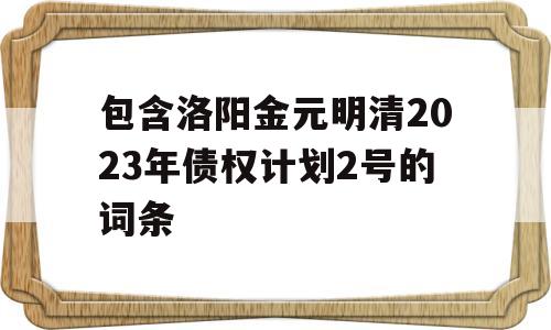 包含洛阳金元明清2023年债权计划2号的词条