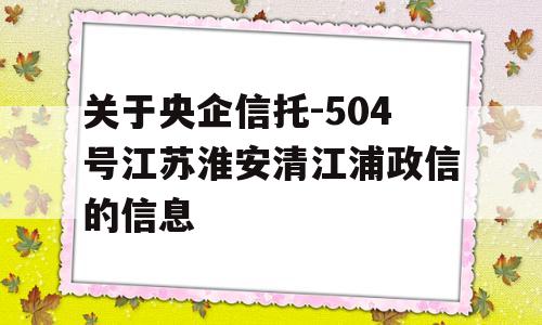 关于央企信托-504号江苏淮安清江浦政信的信息