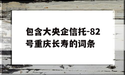 包含大央企信托-82号重庆长寿的词条