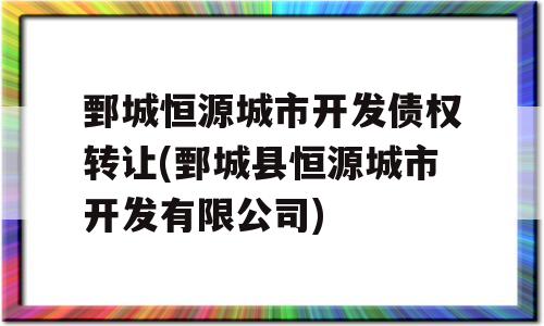 鄄城恒源城市开发债权转让(鄄城县恒源城市开发有限公司)