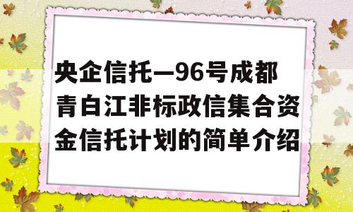 央企信托—96号成都青白江非标政信集合资金信托计划的简单介绍