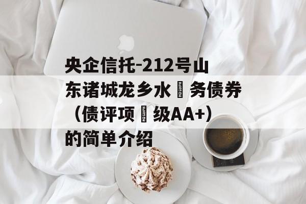 央企信托-212号山东诸城龙乡水‬务债券（债评项‬级AA+）的简单介绍