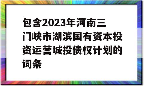 包含2023年河南三门峡市湖滨国有资本投资运营城投债权计划的词条