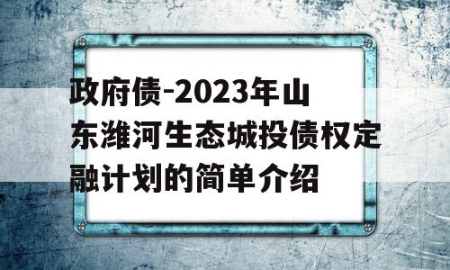 政府债-2023年山东潍河生态城投债权定融计划的简单介绍