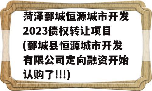 菏泽鄄城恒源城市开发2023债权转让项目(鄄城县恒源城市开发有限公司定向融资开始认购了!!!)