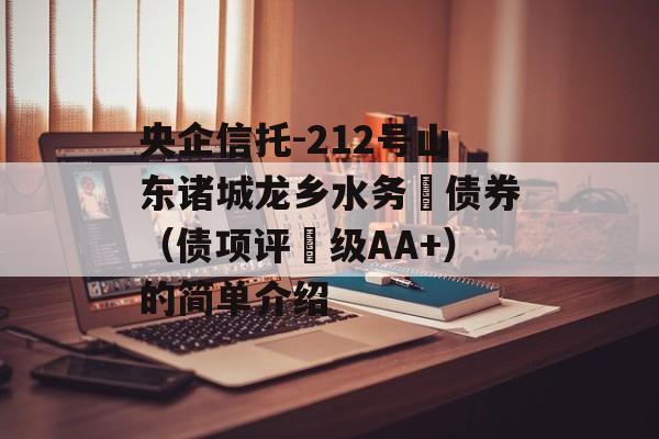 央企信托-212号山东诸城龙乡水务‬债券（债项评‬级AA+）的简单介绍