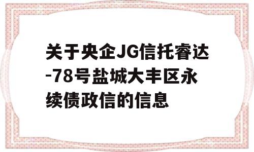 关于央企JG信托睿达-78号盐城大丰区永续债政信的信息