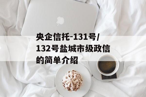 央企信托-131号/132号盐城市级政信的简单介绍