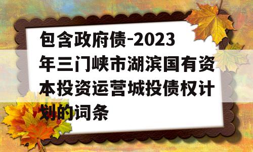 包含政府债-2023年三门峡市湖滨国有资本投资运营城投债权计划的词条