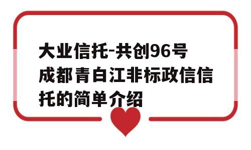 大业信托-共创96号成都青白江非标政信信托的简单介绍