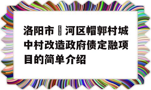 洛阳市瀍河区帽郭村城中村改造政府债定融项目的简单介绍