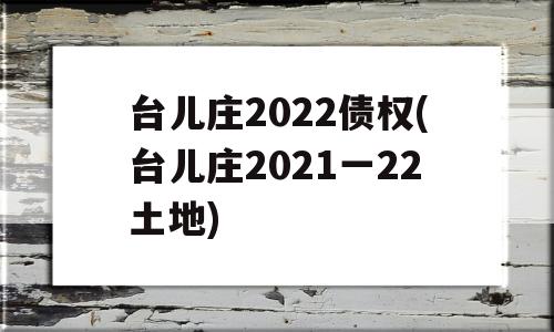 台儿庄2022债权(台儿庄2021一22土地)