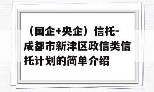 （国企+央企）信托-成都市新津区政信类信托计划的简单介绍