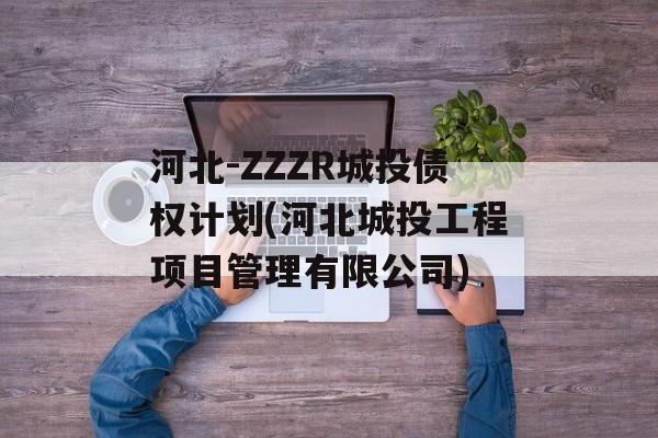 河北-ZZZR城投债权计划(河北城投工程项目管理有限公司)