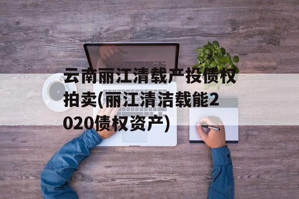 云南丽江清载产投债权拍卖(丽江清洁载能2020债权资产)