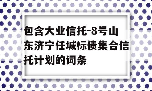 包含大业信托-8号山东济宁任城标债集合信托计划的词条