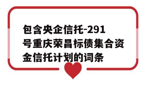 包含央企信托-291号重庆荣昌标债集合资金信托计划的词条