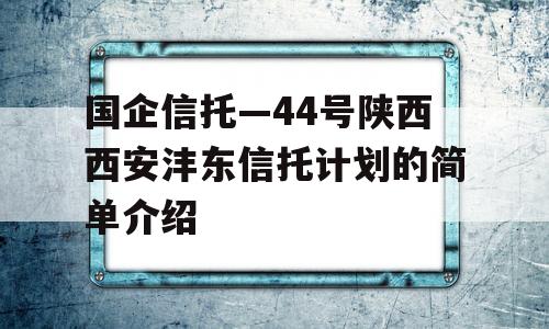 国企信托—44号陕西西安沣东信托计划的简单介绍