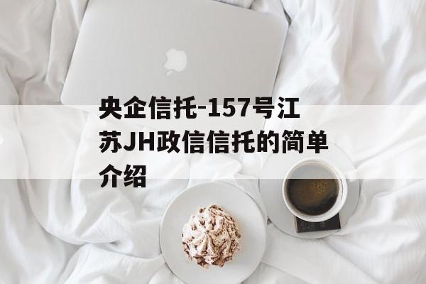 央企信托-157号江苏JH政信信托的简单介绍