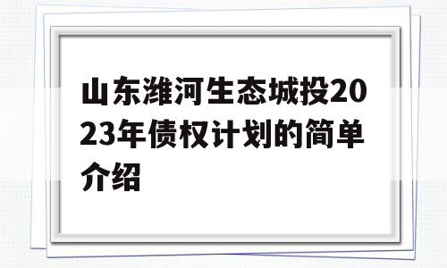 山东潍河生态城投2023年债权计划的简单介绍