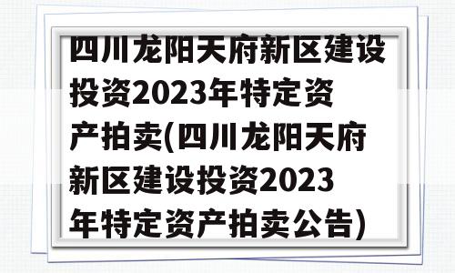 四川龙阳天府新区建设投资2023年特定资产拍卖(四川龙阳天府新区建设投资2023年特定资产拍卖公告)