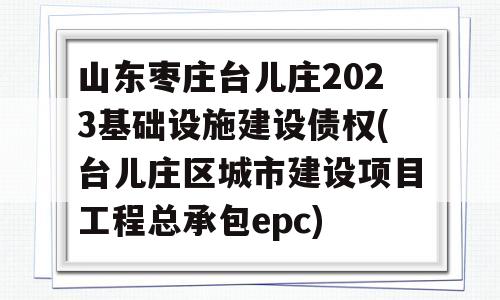 山东枣庄台儿庄2023基础设施建设债权(台儿庄区城市建设项目工程总承包epc)