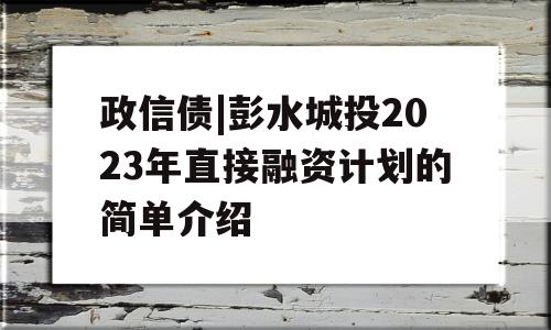 政信债|彭水城投2023年直接融资计划的简单介绍