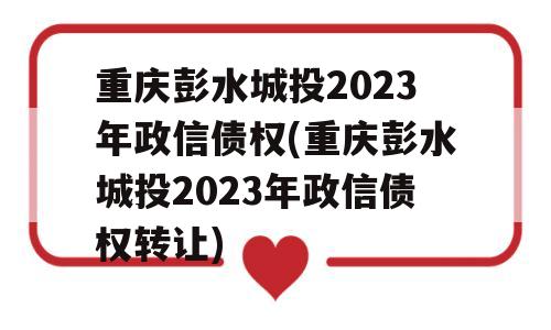 重庆彭水城投2023年政信债权(重庆彭水城投2023年政信债权转让)