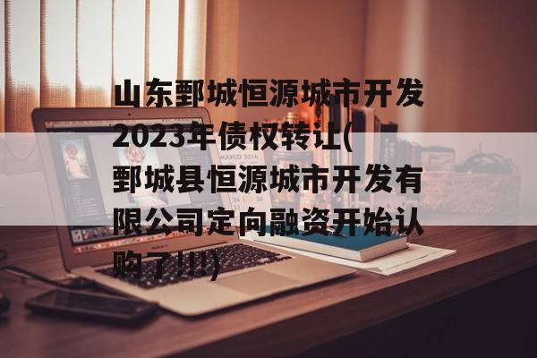 山东鄄城恒源城市开发2023年债权转让(鄄城县恒源城市开发有限公司定向融资开始认购了!!!)