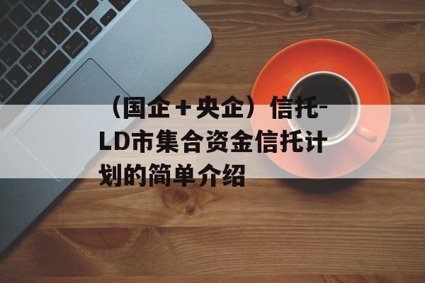 （国企＋央企）信托-LD市集合资金信托计划的简单介绍