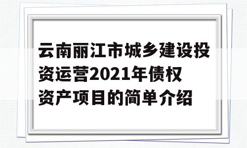 云南丽江市城乡建设投资运营2021年债权资产项目的简单介绍