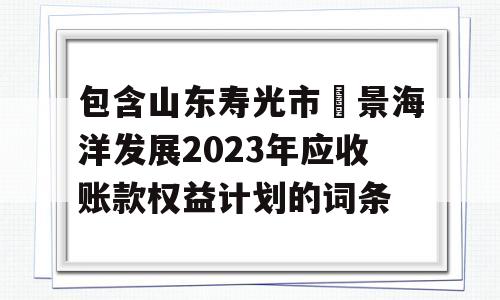 包含山东寿光市昇景海洋发展2023年应收账款权益计划的词条