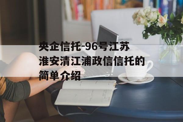 央企信托-96号江苏淮安清江浦政信信托的简单介绍