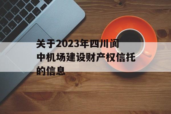 关于2023年四川阆中机场建设财产权信托的信息