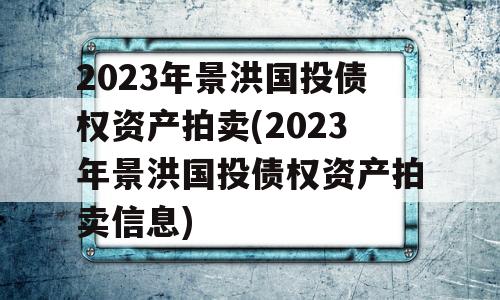 2023年景洪国投债权资产拍卖(2023年景洪国投债权资产拍卖信息)