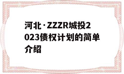 河北·ZZZR城投2023债权计划的简单介绍