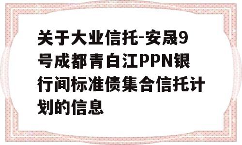 关于大业信托-安晟9号成都青白江PPN银行间标准债集合信托计划的信息