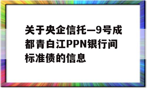 关于央企信托—9号成都青白江PPN银行间标准债的信息