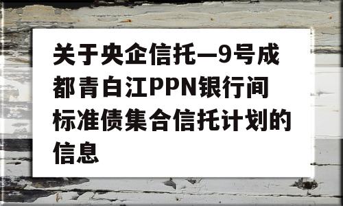 关于央企信托—9号成都青白江PPN银行间标准债集合信托计划的信息