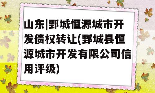 山东|鄄城恒源城市开发债权转让(鄄城县恒源城市开发有限公司信用评级)