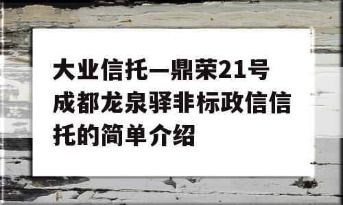 大业信托—鼎荣21号成都龙泉驿非标政信信托的简单介绍